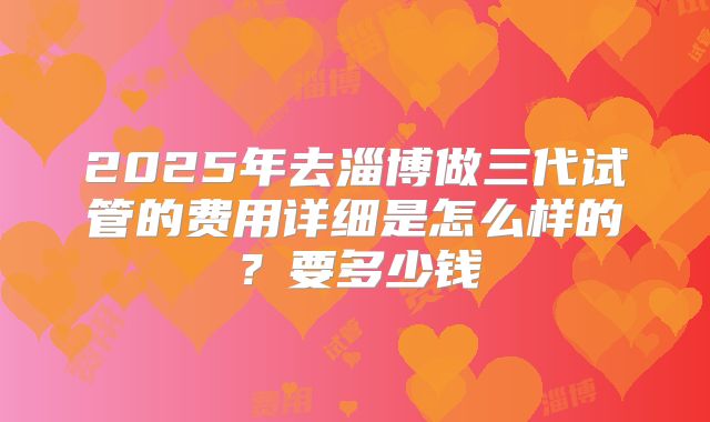 2025年去淄博做三代试管的费用详细是怎么样的?要多少钱