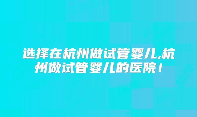选择在杭州做试管婴儿,杭州做试管婴儿的医院！