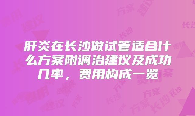 肝炎在长沙做试管适合什么方案附调治建议及成功几率,费用构成一览