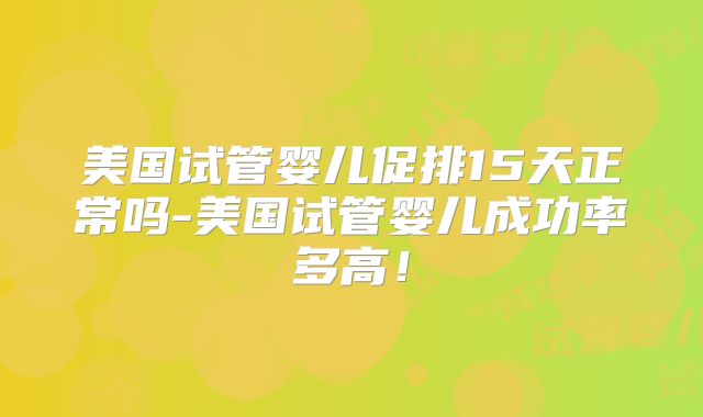 美国试管婴儿促排15天正常吗-美国试管婴儿成功率多高！