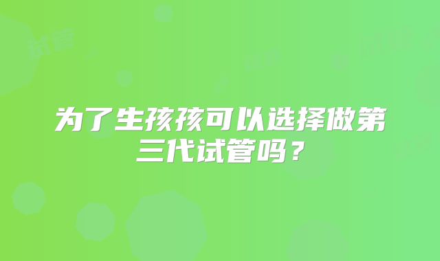 为了生孩孩可以选择做第三代试管吗?
