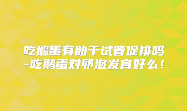 吃鹅蛋有助于试管促排吗-吃鹅蛋对卵泡发育好么!