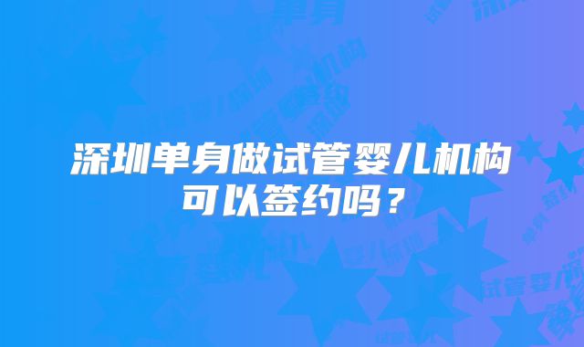 深圳单身做试管婴儿机构可以签约吗？
