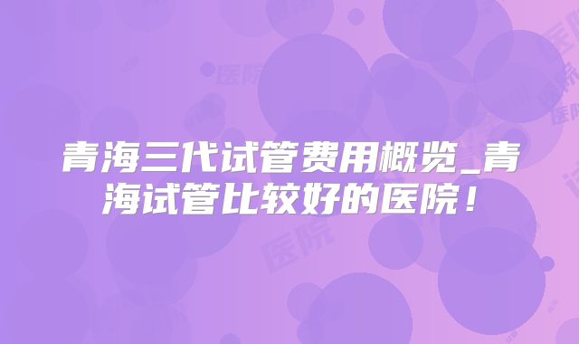 青海三代试管费用概览_青海试管比较好的医院!