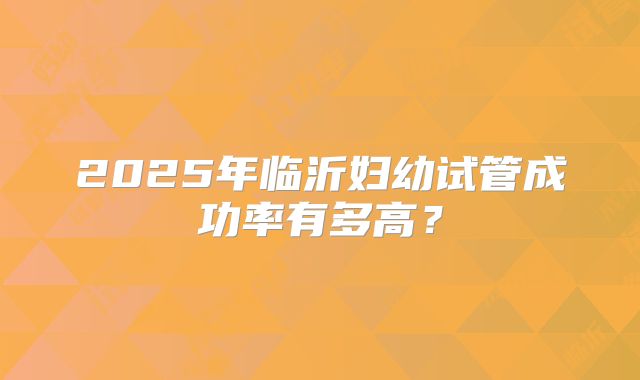 2025年临沂妇幼试管成功率有多高？