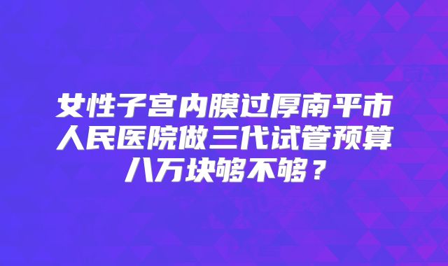 女性子宫内膜过厚南平市人民医院做三代试管预算八万块够不够?