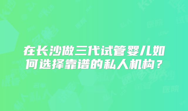 在长沙做三代试管婴儿如何选择靠谱的私人机构？