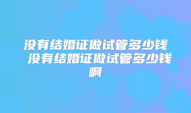没有结婚证做试管多少钱 没有结婚证做试管多少钱啊