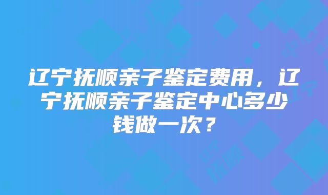 辽宁抚顺亲子鉴定费用，辽宁抚顺亲子鉴定中心多少钱做一次？