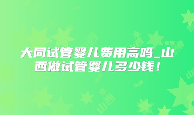 大同试管婴儿费用高吗_山西做试管婴儿多少钱！
