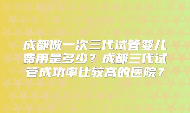 成都做一次三代试管婴儿费用是多少？成都三代试管成功率比较高的医院？