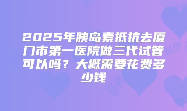 2025年胰岛素抵抗去厦门市第一医院做三代试管可以吗?大概需要花费多少钱