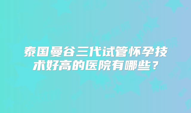 泰国曼谷三代试管怀孕技术好高的医院有哪些?