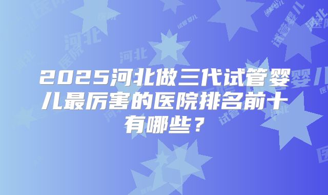 2025河北做三代试管婴儿最厉害的医院排名前十有哪些？