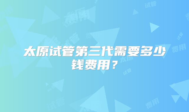 太原试管第三代需要多少钱费用？
