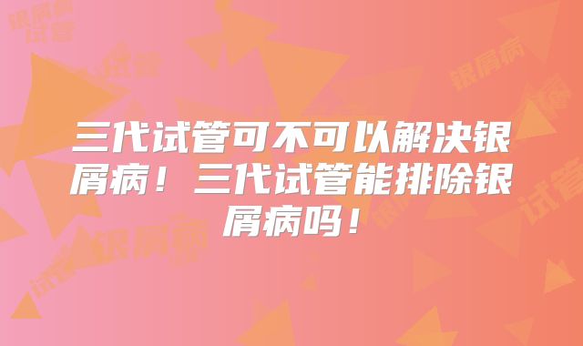 三代试管可不可以解决银屑病！三代试管能排除银屑病吗！