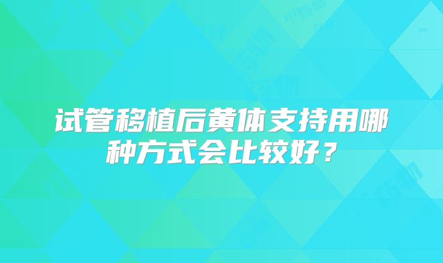 试管移植后黄体支持用哪种方式会比较好？