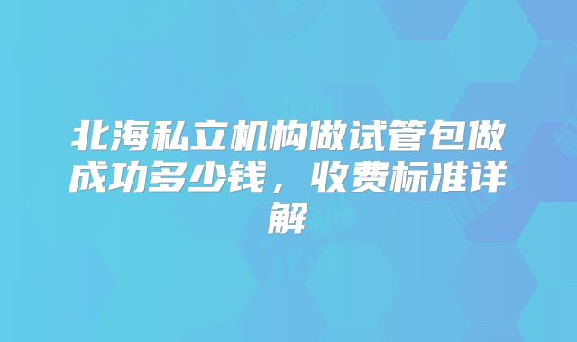 北海私立机构做试管包做成功多少钱，收费标准详解