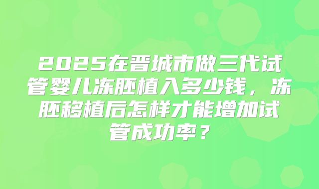 2025在晋城市做三代试管婴儿冻胚植入多少钱，冻胚移植后怎样才能增加试管成功率？