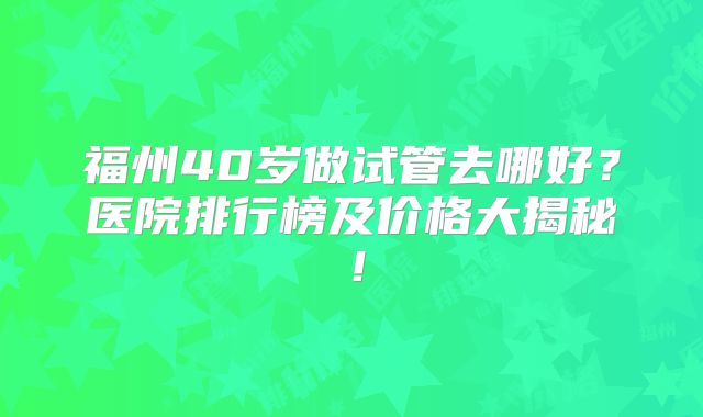 福州40岁做试管去哪好？医院排行榜及价格大揭秘！