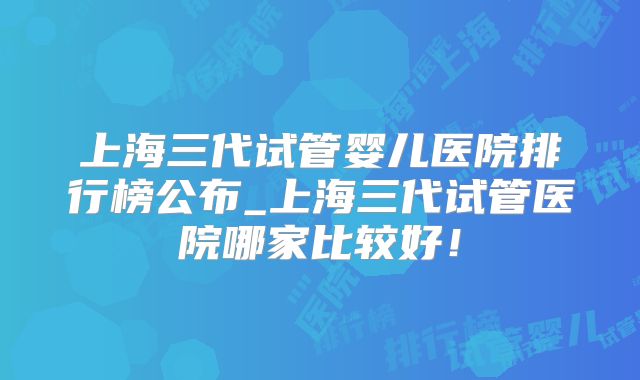 上海三代试管婴儿医院排行榜公布_上海三代试管医院哪家比较好！