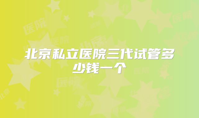 北京私立医院三代试管多少钱一个