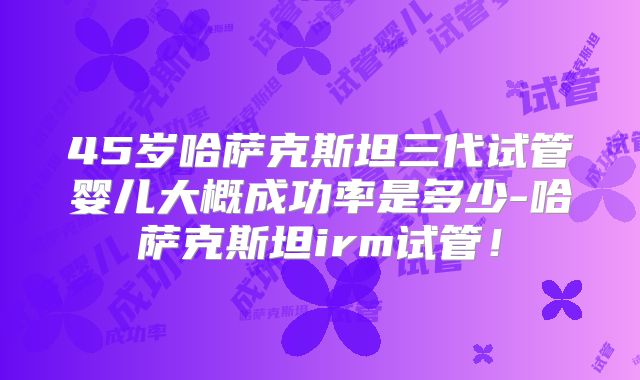 45岁哈萨克斯坦三代试管婴儿大概成功率是多少-哈萨克斯坦irm试管！