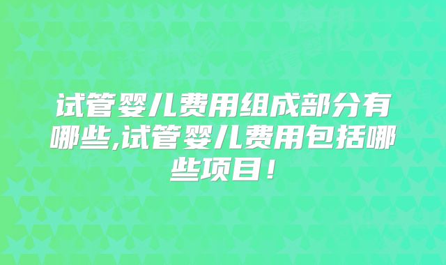 试管婴儿费用组成部分有哪些,试管婴儿费用包括哪些项目！