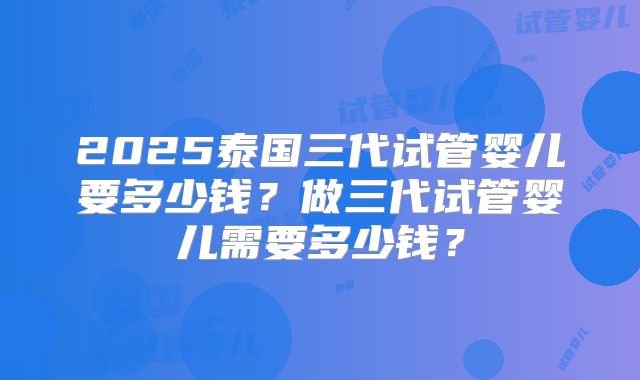 2025泰国三代试管婴儿要多少钱？做三代试管婴儿需要多少钱？
