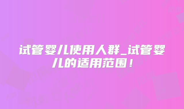 试管婴儿使用人群_试管婴儿的适用范围！