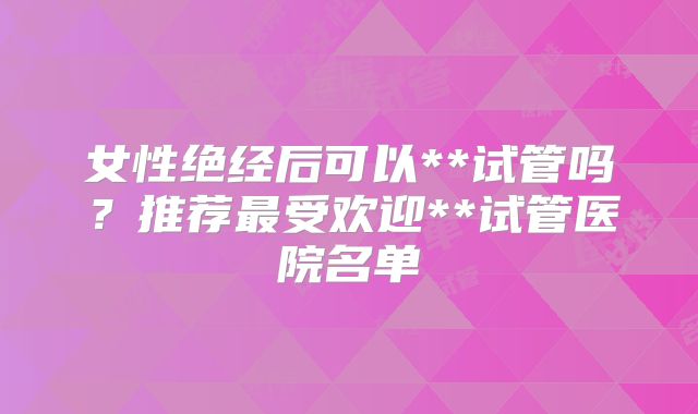 女性绝经后可以**试管吗？推荐最受欢迎**试管医院名单