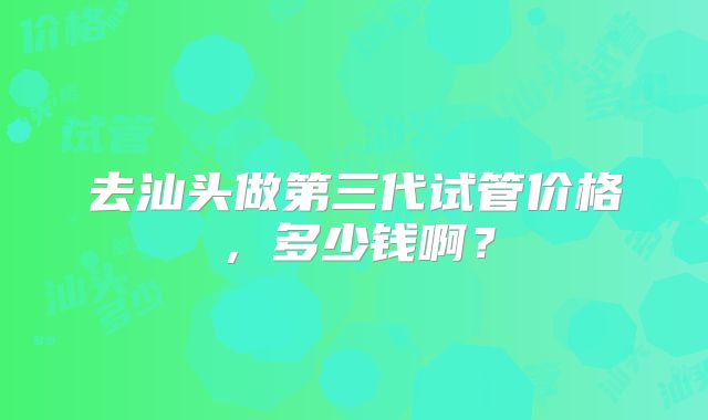 去汕头做第三代试管价格，多少钱啊？