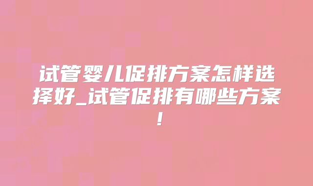试管婴儿促排方案怎样选择好_试管促排有哪些方案!