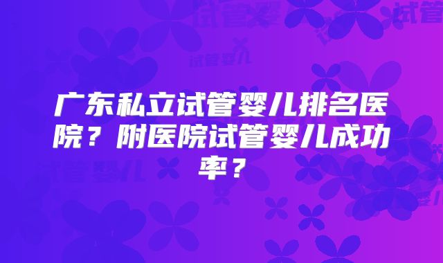 广东私立试管婴儿排名医院？附医院试管婴儿成功率？