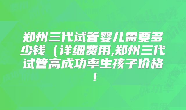 郑州三代试管婴儿需要多少钱（详细费用,郑州三代试管高成功率生孩子价格！