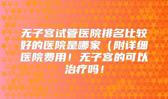 无子宫试管医院排名比较好的医院是哪家（附详细医院费用！无子宫的可以治疗吗！