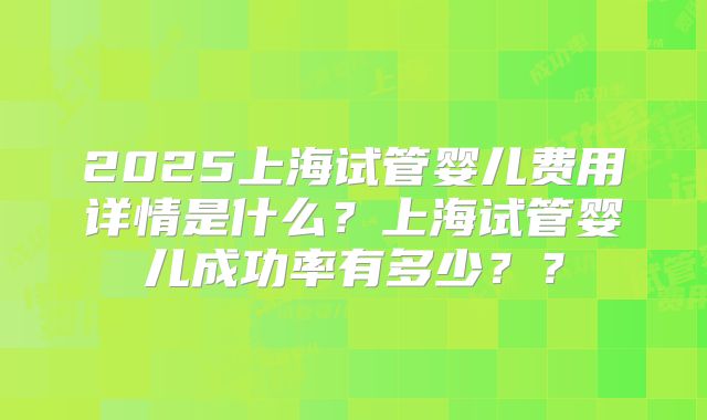 2025上海试管婴儿费用详情是什么？上海试管婴儿成功率有多少？？