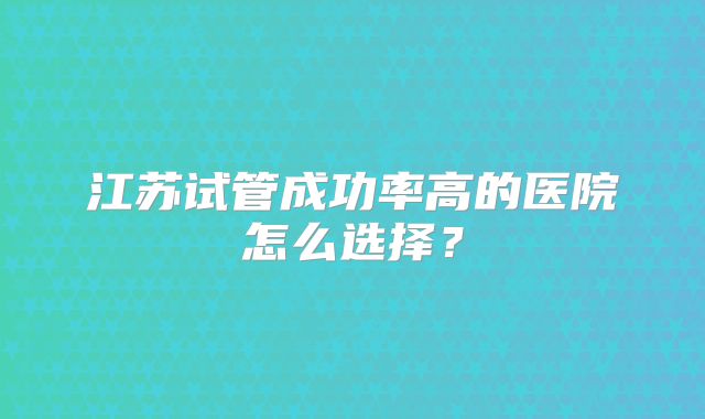 江苏试管成功率高的医院怎么选择?