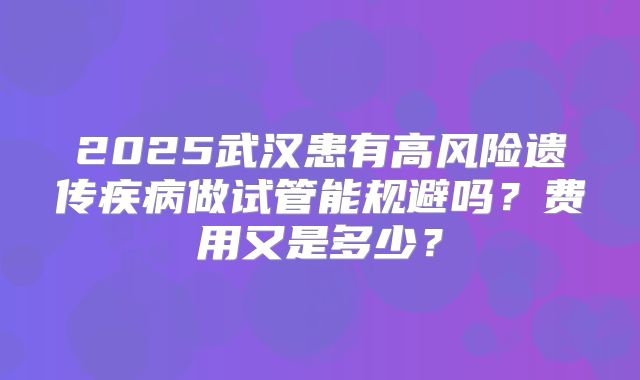 2025武汉患有高风险遗传疾病做试管能规避吗？费用又是多少？