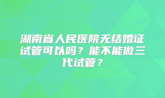 湖南省人民医院无结婚证试管可以吗？能不能做三代试管？