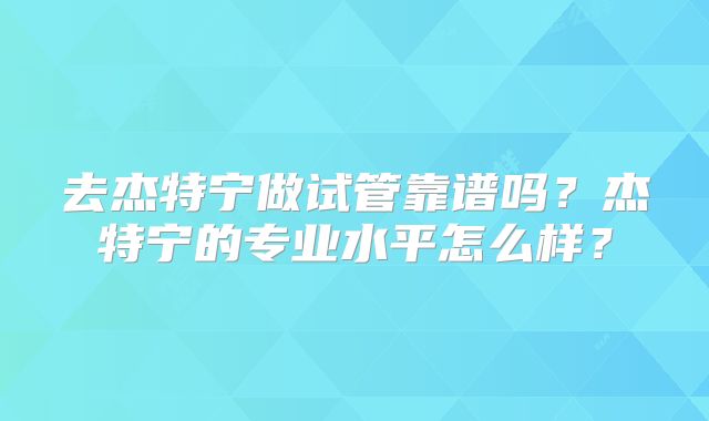 去杰特宁做试管靠谱吗？杰特宁的专业水平怎么样？