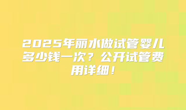 2025年丽水做试管婴儿多少钱一次?公开试管费用详细!