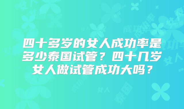 四十多岁的女人成功率是多少泰国试管？四十几岁女人做试管成功大吗？