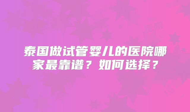 泰国做试管婴儿的医院哪家最靠谱？如何选择？