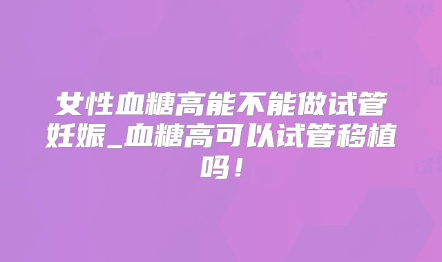 女性血糖高能不能做试管妊娠_血糖高可以试管移植吗！