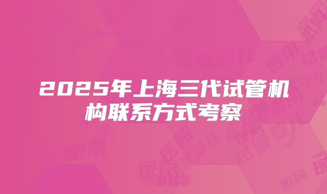 2025年上海三代试管机构联系方式考察