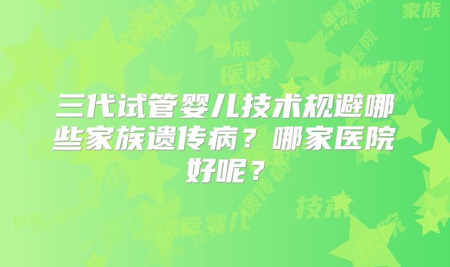 三代试管婴儿技术规避哪些家族遗传病？哪家医院好呢？