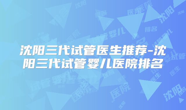 沈阳三代试管医生推荐-沈阳三代试管婴儿医院排名