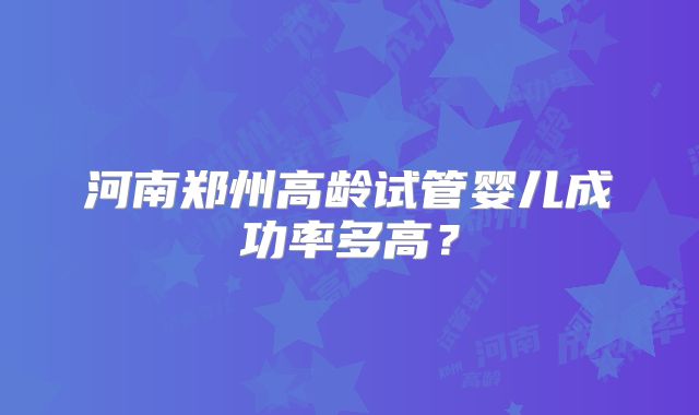 河南郑州高龄试管婴儿成功率多高?