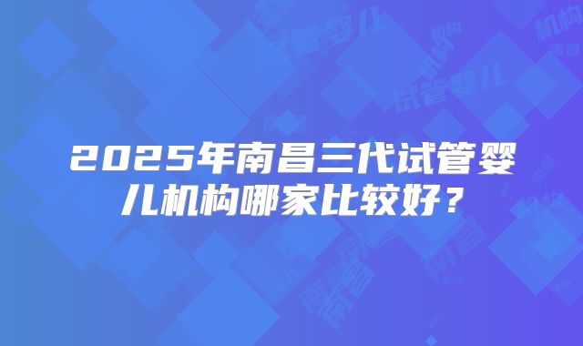 2025年南昌三代试管婴儿机构哪家比较好？